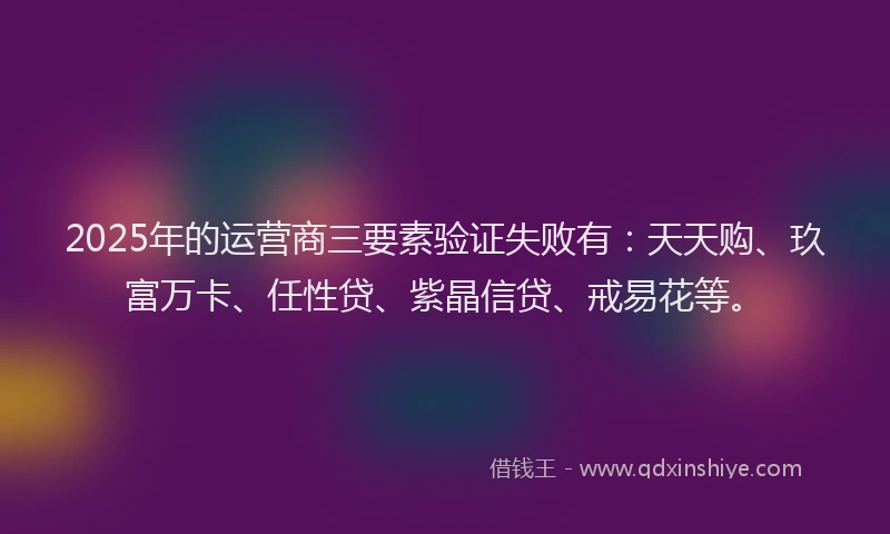 2025年的运营商三要素验证失败有：天天购、玖富万卡、任性贷、紫晶信贷、戒易花等。