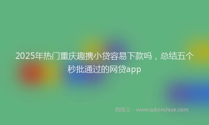 2025年热门重庆趣携小贷容易下款吗，总结五个秒批通过的网贷app