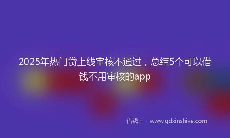 2025年热门贷上线审核不通过，总结5个可以借钱不用审核的app