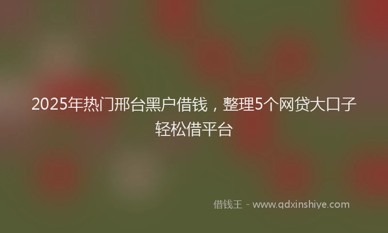 2025年热门邢台黑户借钱，整理5个网贷大口子轻松借平台