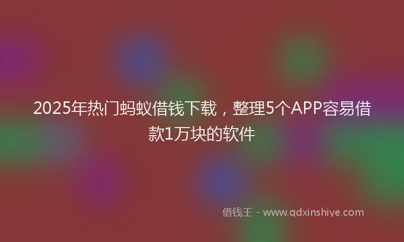 2025年热门蚂蚁借钱下载，整理5个APP容易借款1万块的软件