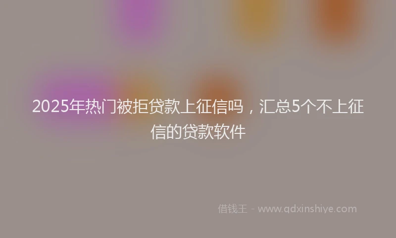 2025年热门被拒贷款上征信吗，汇总5个不上征信的贷款软件