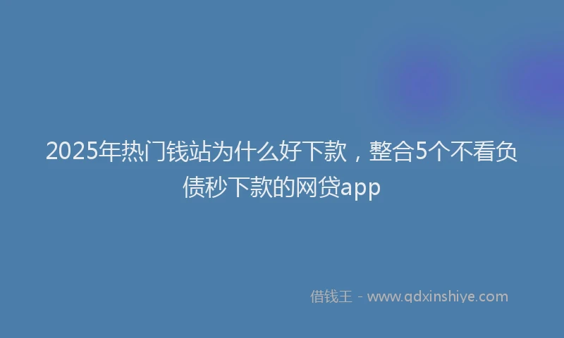 2025年热门钱站为什么好下款，整合5个不看负债秒下款的网贷app