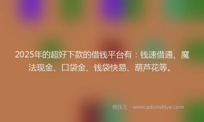 2025年的超好下款的借钱平台有：钱速借通、魔法现金、口袋金、钱袋快易、葫芦花等。