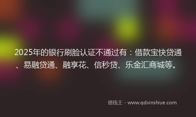 2025年的银行刷脸认证不通过有:借款宝快贷通、易融贷通、融享花、信秒贷、乐金汇商城等。