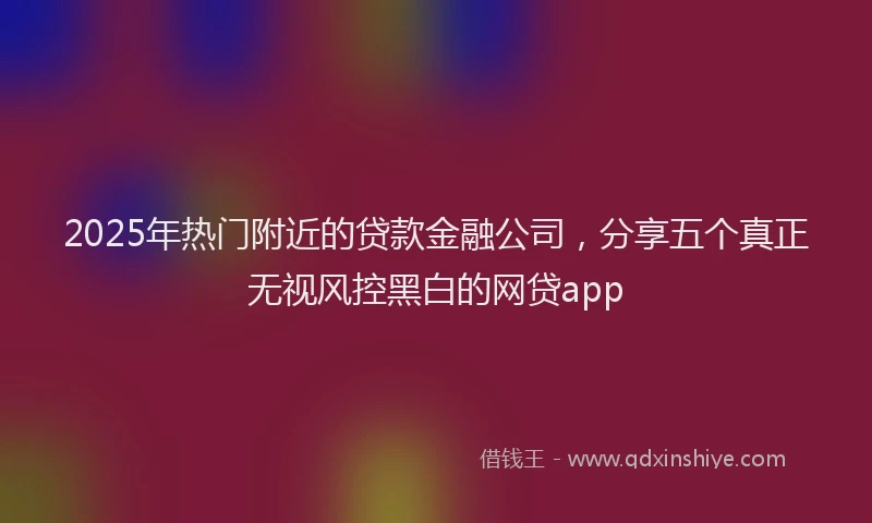 2025年热门附近的贷款金融公司，分享五个真正无视风控黑白的网贷app