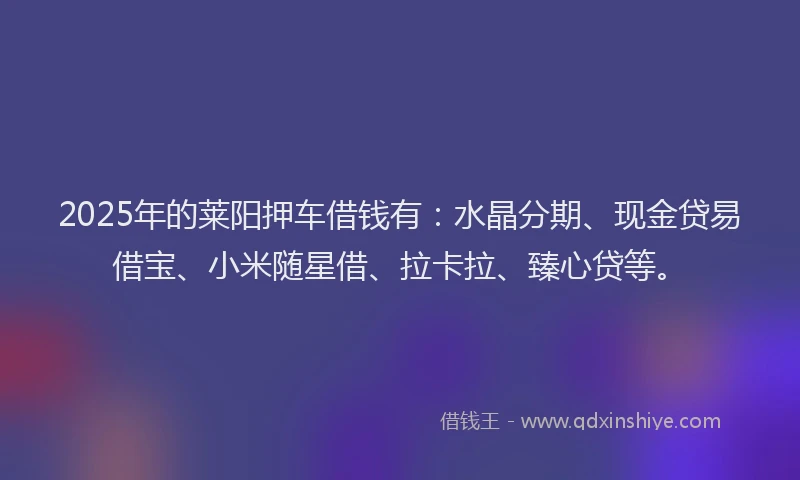 2025年的莱阳押车借钱有：水晶分期、现金贷易借宝、小米随星借、拉卡拉、臻心贷等。
