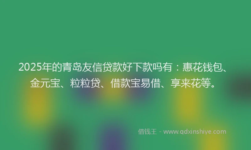2025年的青岛友信贷款好下款吗有：惠花钱包、金元宝、粒粒贷、借款宝易借、享来花等。
