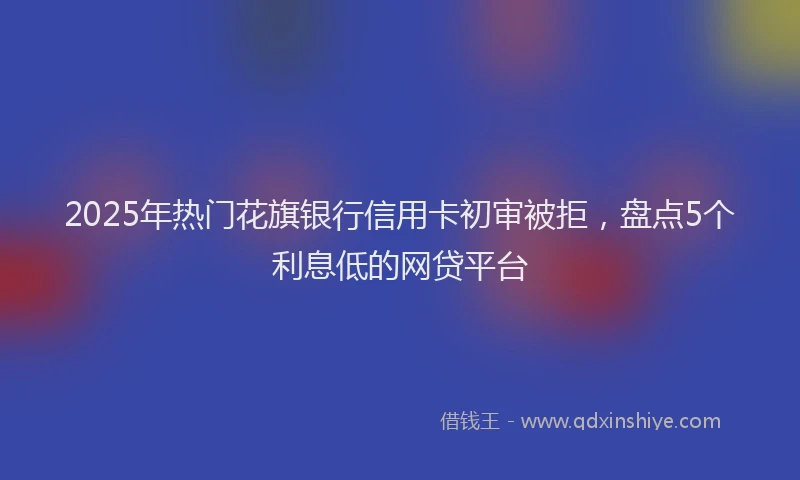 2025年热门花旗银行信用卡初审被拒，盘点5个利息低的网贷平台