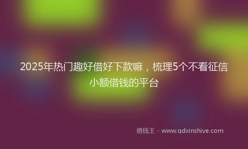 2025年热门趣好借好下款嘛，梳理5个不看征信小额借钱的平台