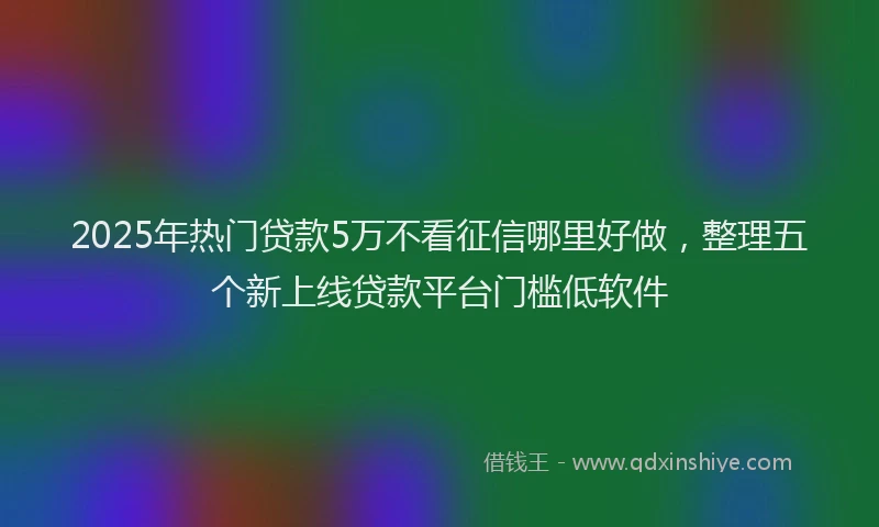 2025年热门贷款5万不看征信哪里好做，整理五个新上线贷款平台门槛低软件