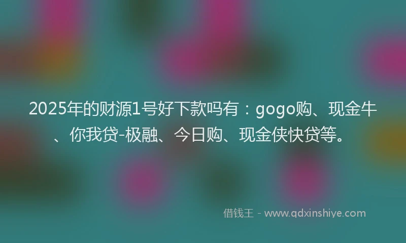 2025年的财源1号好下款吗有:gogo购、现金牛、你我贷-极融、今日购、现金侠快贷等。