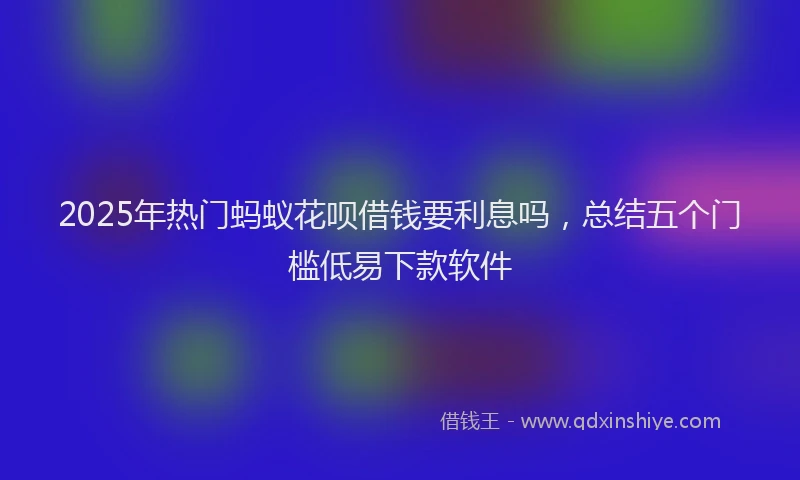 2025年热门蚂蚁花呗借钱要利息吗，总结五个门槛低易下款软件
