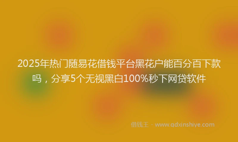 2025年热门随易花借钱平台黑花户能百分百下款吗,分享5个无视黑白100%秒下网贷软件