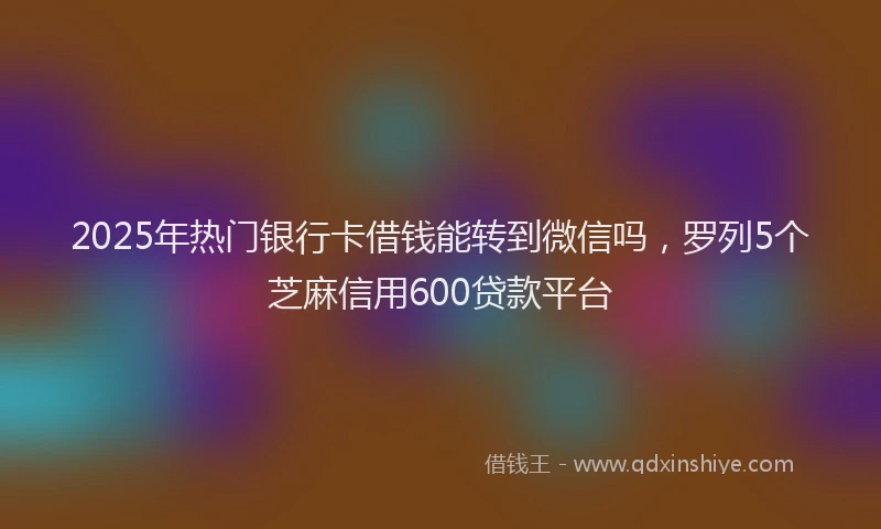 2025年热门银行卡借钱能转到微信吗,罗列5个芝麻信用600贷款平台