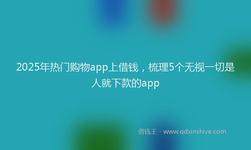 2025年热门购物app上借钱，梳理5个无视一切是人就下款的app