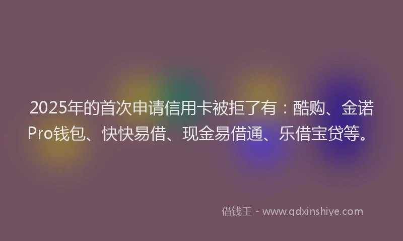 2025年的首次申请信用卡被拒了有:酷购、金诺Pro钱包、快快易借、现金易借通、乐借宝贷等。