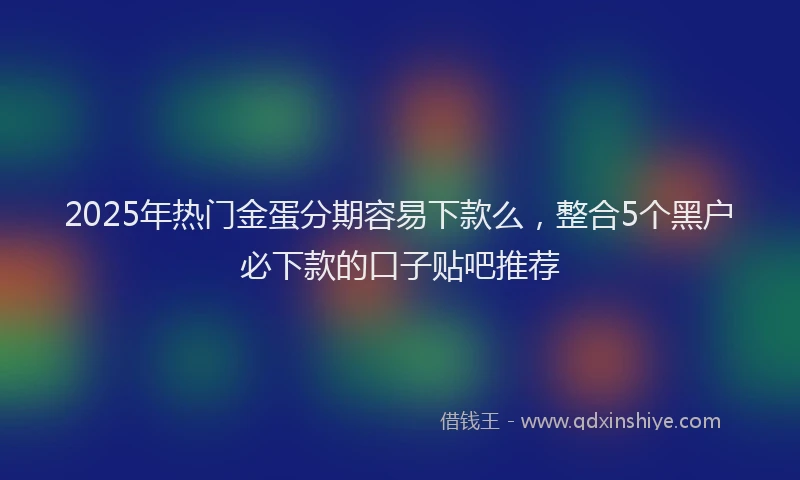2025年热门金蛋分期容易下款么，整合5个黑户必下款的口子贴吧推荐