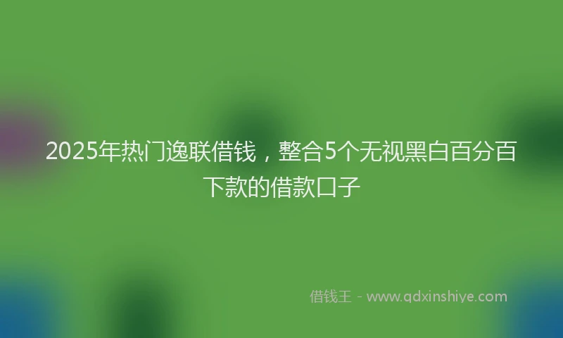 2025年热门逸联借钱，整合5个无视黑白百分百下款的借款口子