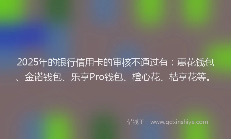 2025年的银行信用卡的审核不通过有:惠花钱包、金诺钱包、乐享Pro钱包、橙心花、桔享花等。