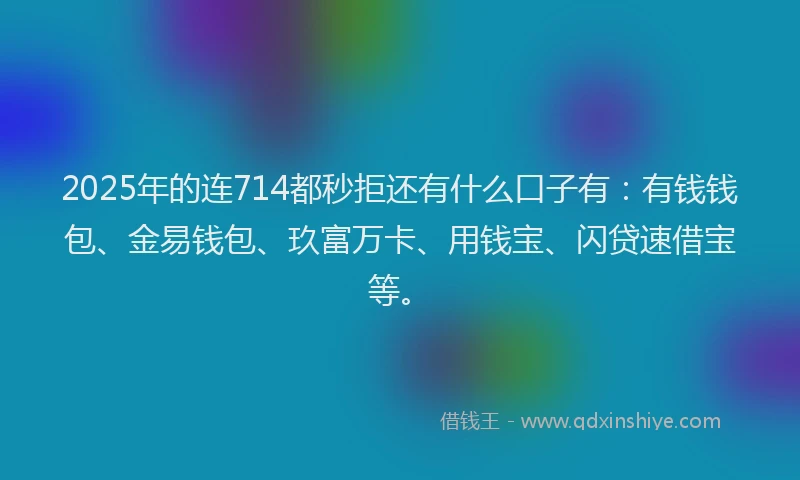 2025年的连714都秒拒还有什么口子有：有钱钱包、金易钱包、玖富万卡、用钱宝、闪贷速借宝等。