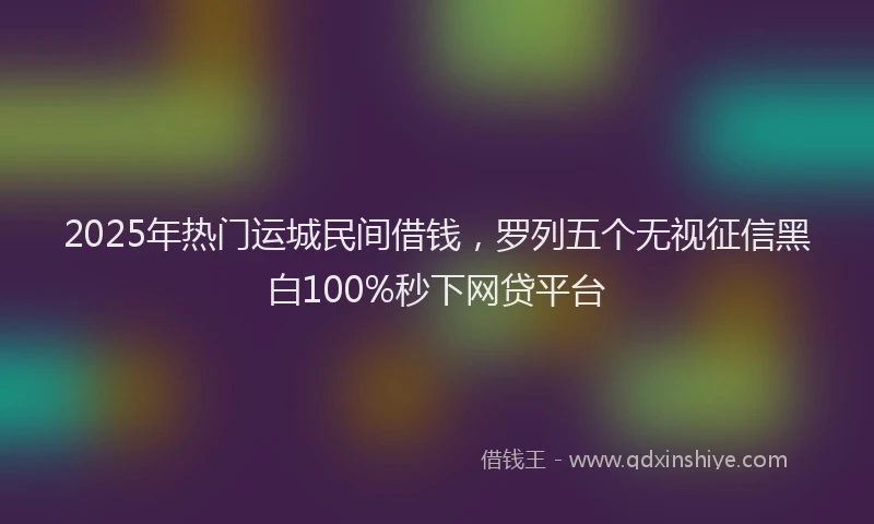 2025年热门运城民间借钱,罗列五个无视征信黑白100%秒下网贷平台