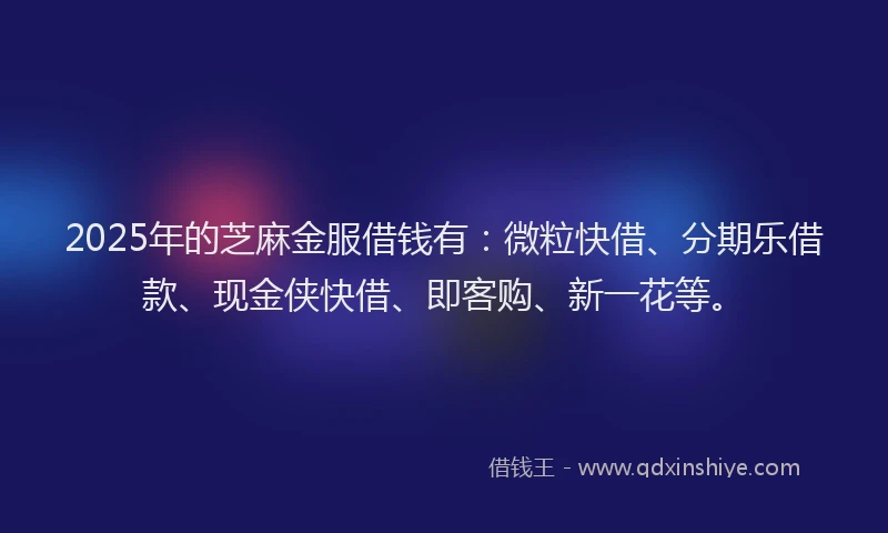 2025年的芝麻金服借钱有:微粒快借、分期乐借款、现金侠快借、即客购、新一花等。