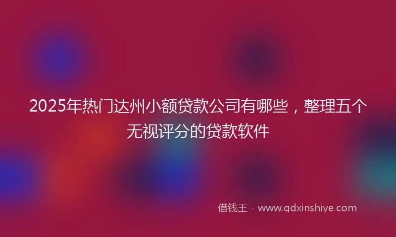 2025年热门达州小额贷款公司有哪些,整理五个无视评分的贷款软件