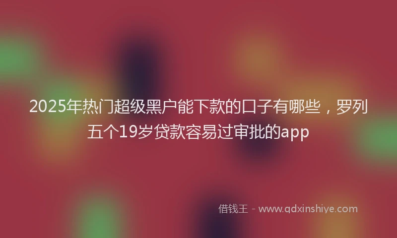 2025年热门超级黑户能下款的口子有哪些，罗列五个19岁贷款容易过审批的app