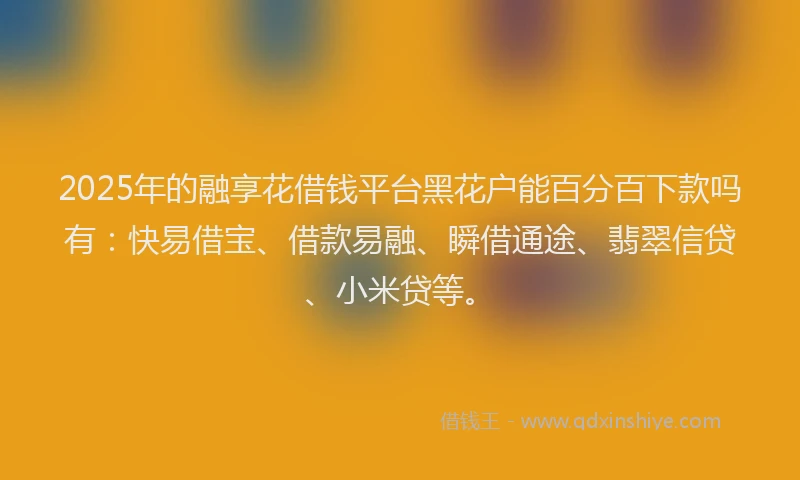 2025年的融享花借钱平台黑花户能百分百下款吗有：快易借宝、借款易融、瞬借通途、翡翠信贷、小米贷等。