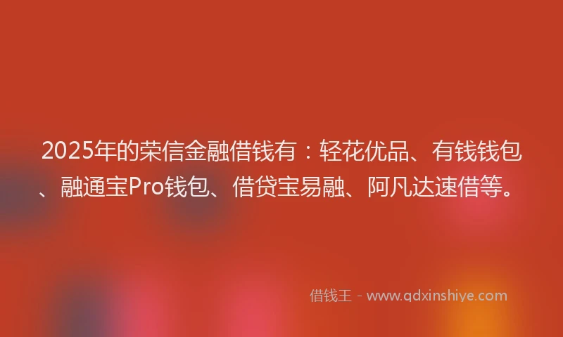 2025年的荣信金融借钱有：轻花优品、有钱钱包、融通宝Pro钱包、借贷宝易融、阿凡达速借等。