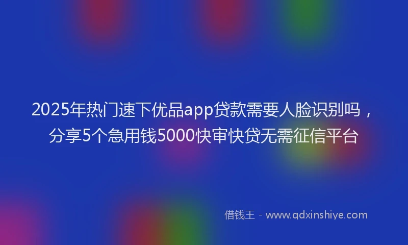 2025年热门速下优品app贷款需要人脸识别吗，分享5个急用钱5000快审快贷无需征信平台