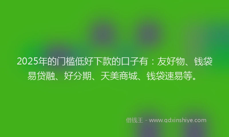 2025年的门槛低好下款的口子有：友好物、钱袋易贷融、好分期、天美商城、钱袋速易等。