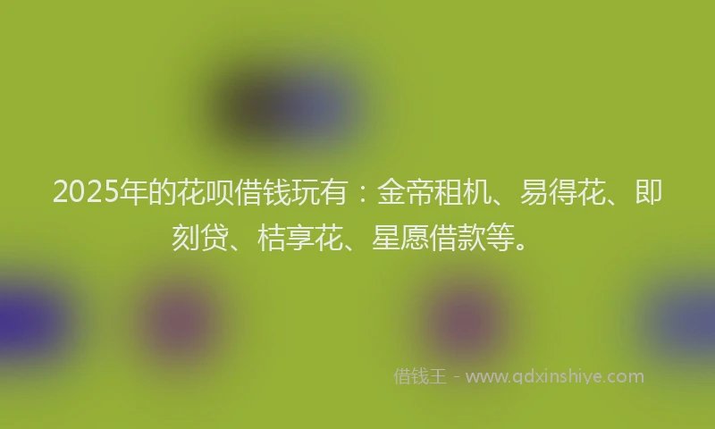 2025年的花呗借钱玩有:金帝租机、易得花、即刻贷、桔享花、星愿借款等。