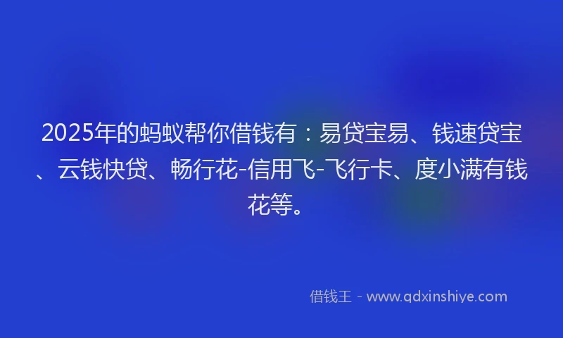 2025年的蚂蚁帮你借钱有：易贷宝易、钱速贷宝、云钱快贷、畅行花-信用飞-飞行卡、度小满有钱花等。