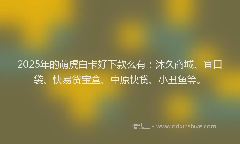2025年的萌虎白卡好下款么有：沐久商城、宜口袋、快易贷宝盒、中原快贷、小丑鱼等。