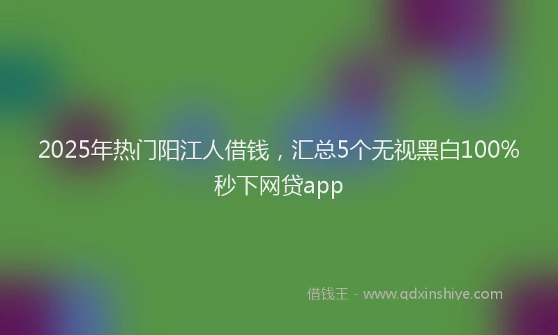 2025年热门阳江人借钱，汇总5个无视黑白100%秒下网贷app