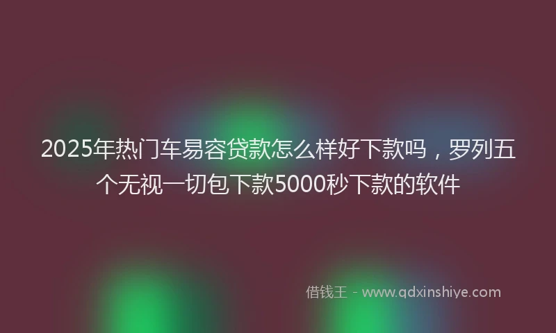2025年热门车易容贷款怎么样好下款吗,罗列五个无视一切包下款5000秒下款的软件