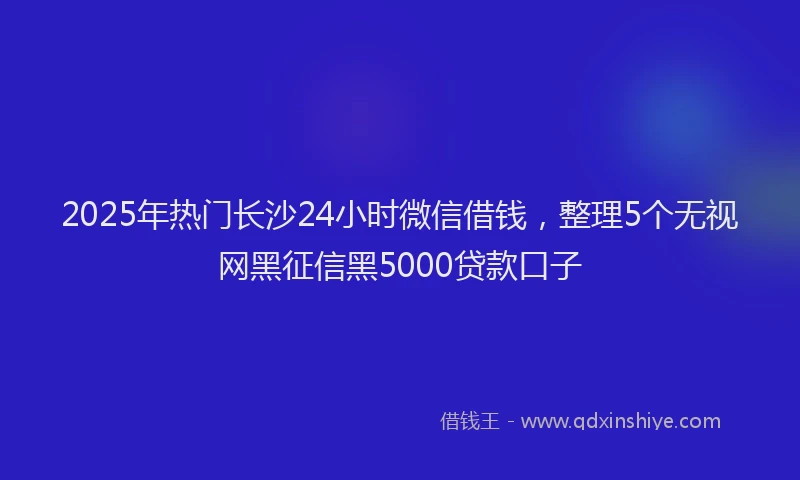 2025年热门长沙24小时微信借钱,整理5个无视网黑征信黑5000贷款口子