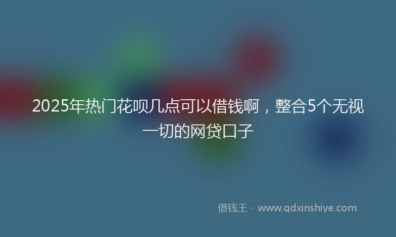 2025年热门花呗几点可以借钱啊，整合5个无视一切的网贷口子