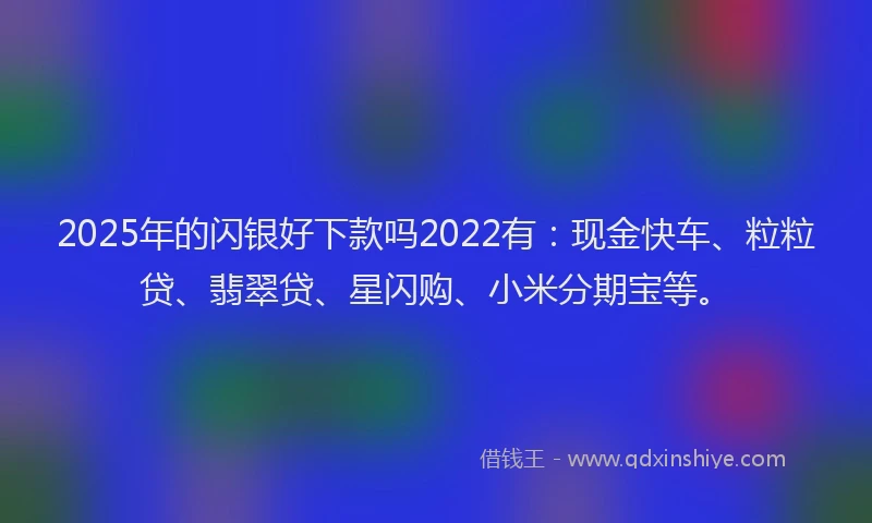 2025年的闪银好下款吗2022有：现金快车、粒粒贷、翡翠贷、星闪购、小米分期宝等。