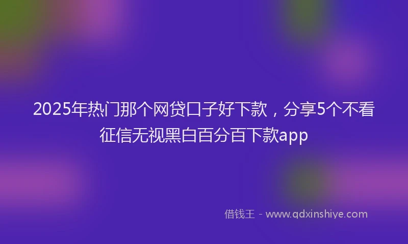 2025年热门那个网贷口子好下款,分享5个不看征信无视黑白百分百下款app