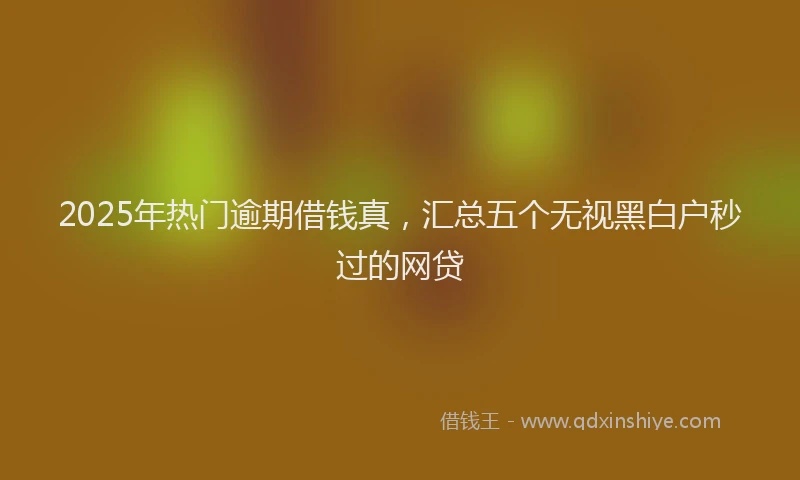 2025年热门逾期借钱真,汇总五个无视黑白户秒过的网贷