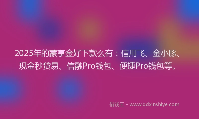 2025年的蒙享金好下款么有：信用飞、金小豚、现金秒贷易、信融Pro钱包、便捷Pro钱包等。