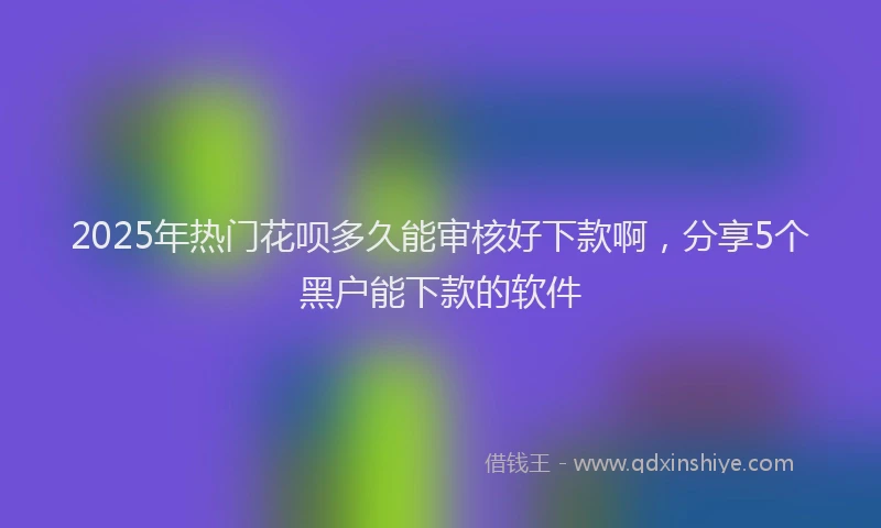 2025年热门花呗多久能审核好下款啊，分享5个黑户能下款的软件