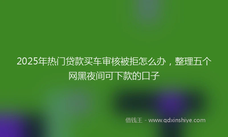 2025年热门贷款买车审核被拒怎么办，整理五个网黑夜间可下款的口子