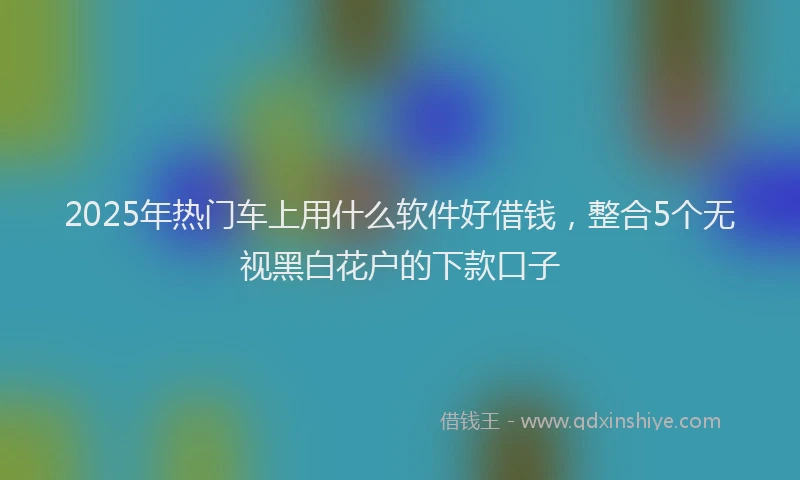 2025年热门车上用什么软件好借钱,整合5个无视黑白花户的下款口子
