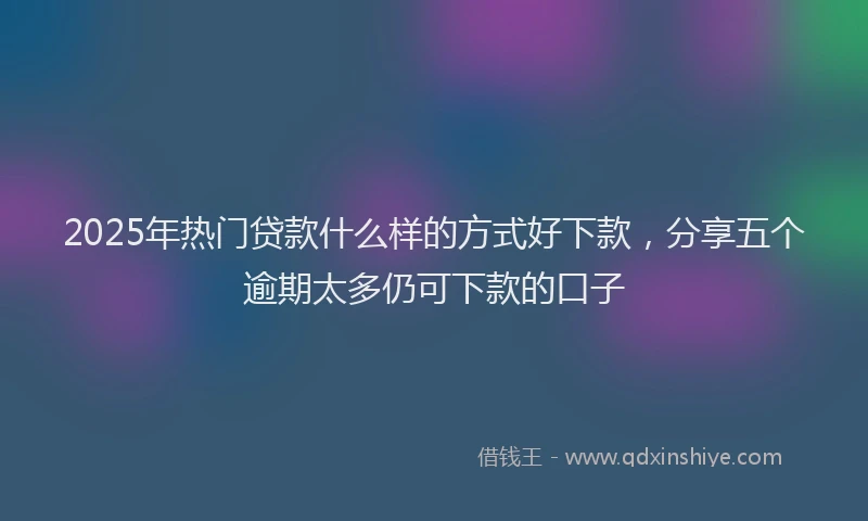 2025年热门贷款什么样的方式好下款，分享五个逾期太多仍可下款的口子