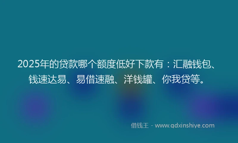 2025年的贷款哪个额度低好下款有:汇融钱包、钱速达易、易借速融、洋钱罐、你我贷等。
