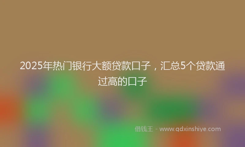 2025年热门银行大额贷款口子，汇总5个贷款通过高的口子